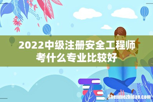 2022中级注册安全工程师考什么专业比较好