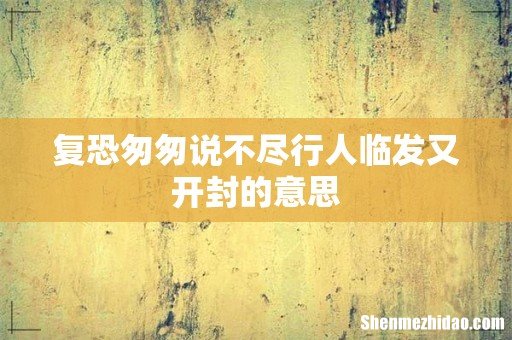 复恐匆匆说不尽行人临发又开封的意思