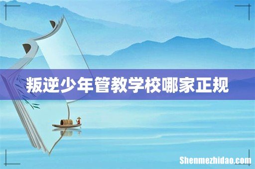 叛逆少年管教学校哪家正规