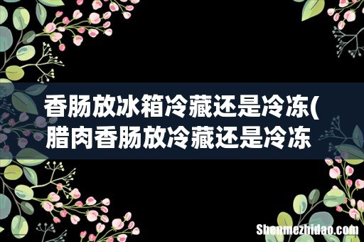 腊肉香肠放冷藏还是冷冻 腊肉香肠如何存放 香肠放冰箱冷藏还是冷冻