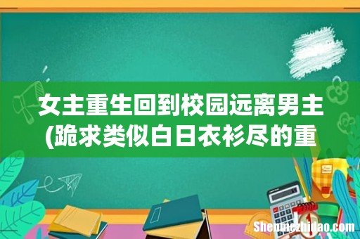 跪求类似白日衣衫尽的重生后女主远离男主男主确喜欢上女主的小说 女主重生回到校园远离男主
