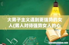 男人对待强势女人的心理是怎样的呢 大男子主义遇到更强势的女人