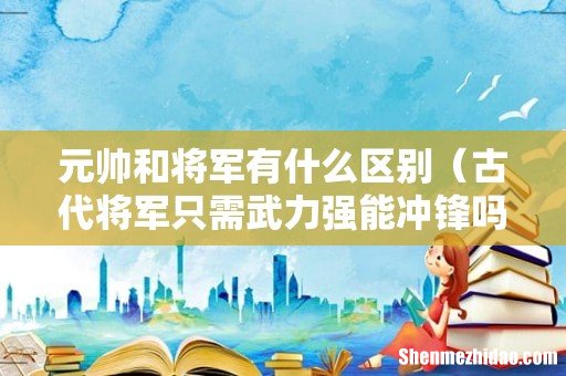 古代将军只需武力强能冲锋吗 元帅和将军有什么区别