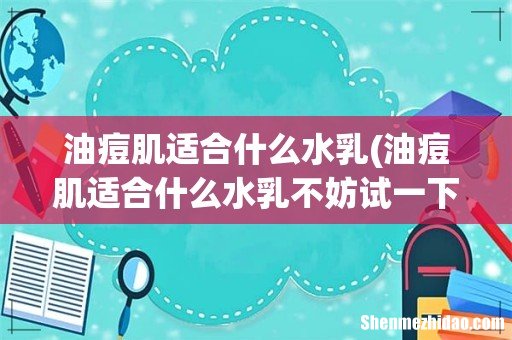 油痘肌适合什么水乳不妨试一下这五款水乳 油痘肌适合什么水乳