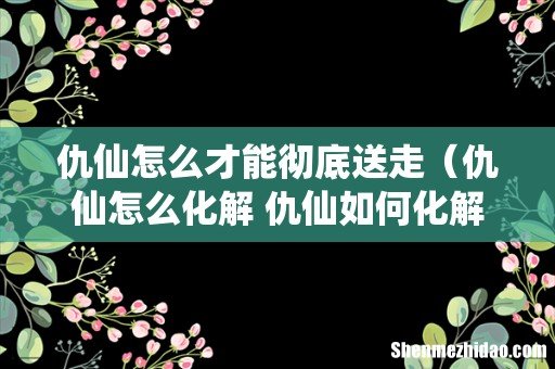 仇仙怎么化解 仇仙如何化解 仇仙怎么才能彻底送走