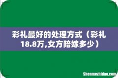 彩礼18.8万,女方陪嫁多少 彩礼最好的处理方式
