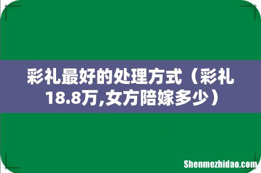 彩礼18.8万,女方陪嫁多少 彩礼最好的处理方式