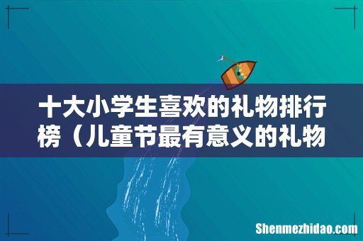 儿童节最有意义的礼物推荐 十大小学生喜欢的礼物排行榜