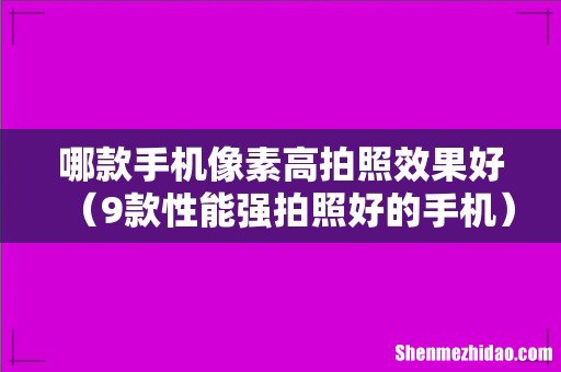 9款性能强拍照好的手机 哪款手机像素高拍照效果好