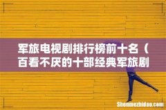 百看不厌的十部经典军旅剧 军旅电视剧排行榜前十名