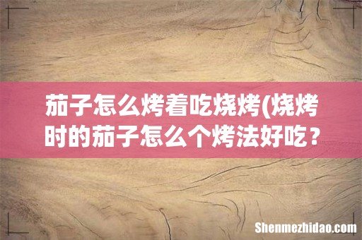 烧烤时的茄子怎么个烤法好吃? 茄子怎么烤着吃烧烤