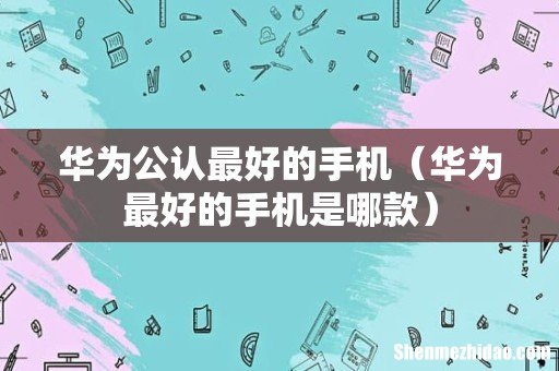 华为最好的手机是哪款 华为公认最好的手机