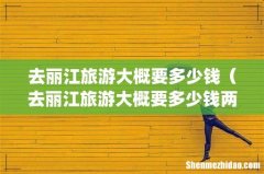 去丽江旅游大概要多少钱（去丽江旅游大概要多少钱两个人)