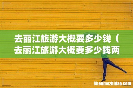 去丽江旅游大概要多少钱(去丽江旅游大概要多少钱两个人)