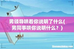 男同事哄你说明什么？ 男领导哄着你说明了什么
