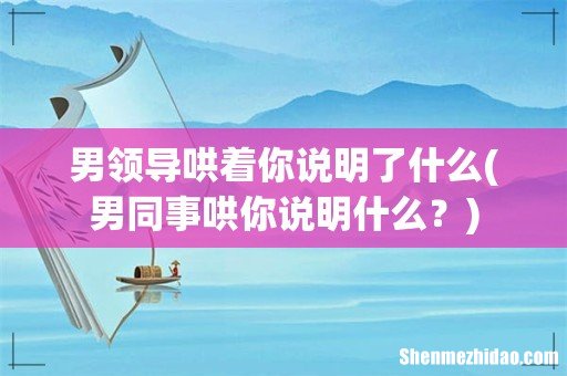 男同事哄你说明什么? 男领导哄着你说明了什么