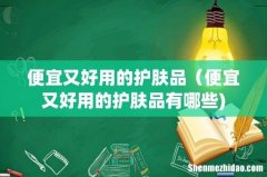 便宜又好用的护肤品（便宜又好用的护肤品有哪些)