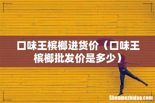 口味王槟榔批发价是多少 口味王槟榔进货价