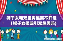 狮子女和双鱼男谁离不开谁（狮子女很吸引双鱼男吗)