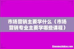 市场营销专业主要学哪些课程 市场营销主要学什么