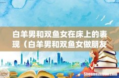 白羊男和双鱼女在床上的表现（白羊男和双鱼女做朋友)