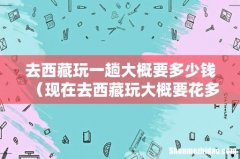 现在去西藏玩大概要花多少 去西藏玩一趟大概要多少钱