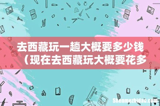 现在去西藏玩大概要花多少 去西藏玩一趟大概要多少钱