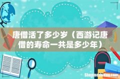 西游记唐僧的寿命一共是多少年 唐僧活了多少岁