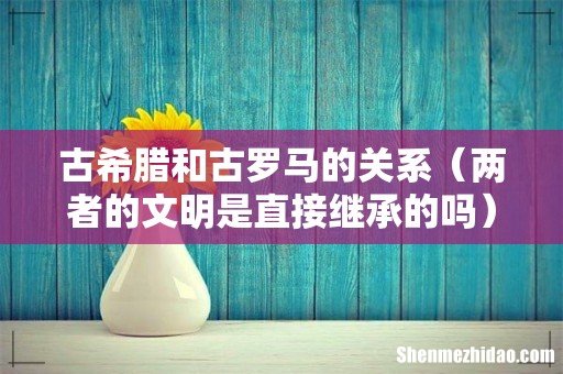 两者的文明是直接继承的吗 古希腊和古罗马的关系