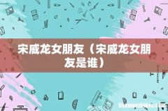 宋威龙女朋友是谁 宋威龙女朋友