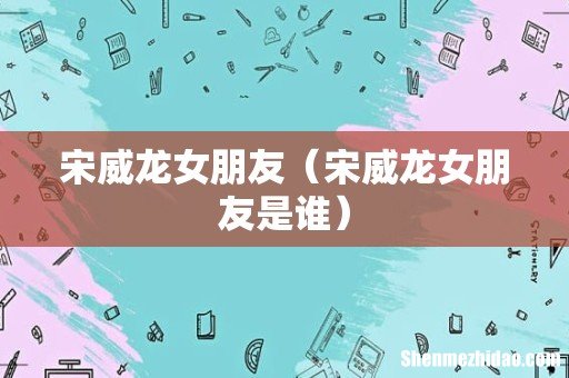宋威龙女朋友是谁 宋威龙女朋友