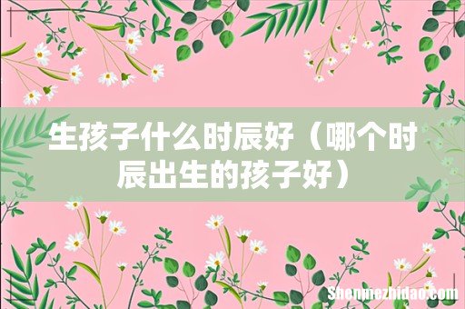 哪个时辰出生的孩子好 生孩子什么时辰好