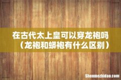 龙袍和蟒袍有什么区别 在古代太上皇可以穿龙袍吗