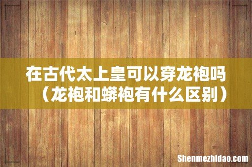 龙袍和蟒袍有什么区别 在古代太上皇可以穿龙袍吗