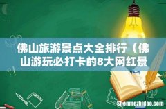 佛山游玩必打卡的8大网红景点 佛山旅游景点大全排行
