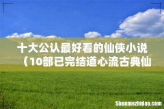 10部已完结道心流古典仙侠文 十大公认最好看的仙侠小说