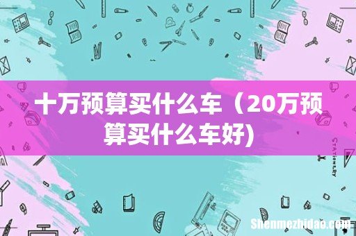十万预算买什么车（20万预算买什么车好)