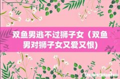 双鱼男逃不过狮子女（双鱼男对狮子女又爱又恨)