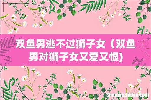 双鱼男逃不过狮子女（双鱼男对狮子女又爱又恨)