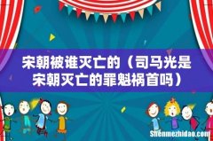 司马光是宋朝灭亡的罪魁祸首吗 宋朝被谁灭亡的