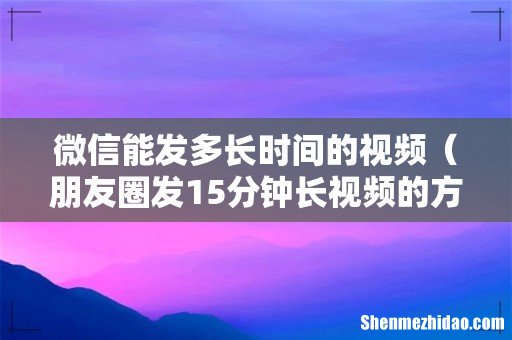朋友圈发15分钟长视频的方法 微信能发多长时间的视频