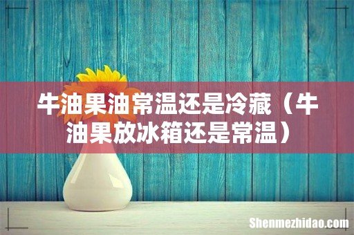 牛油果放冰箱还是常温 牛油果油常温还是冷藏