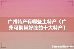 广州可携带好吃的十大特产 广州特产有哪些土特产