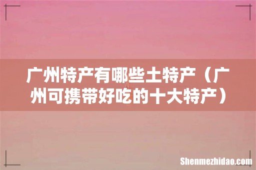 广州可携带好吃的十大特产 广州特产有哪些土特产
