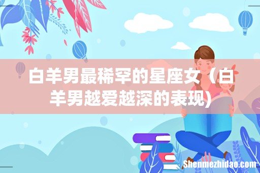 白羊男最稀罕的星座女（白羊男越爱越深的表现)