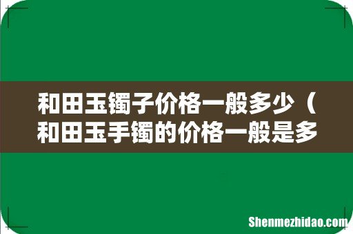 和田玉手镯的价格一般是多少 和田玉镯子价格一般多少