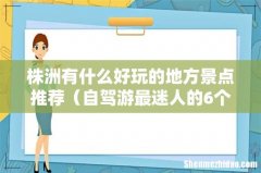 自驾游最迷人的6个景点 株洲有什么好玩的地方景点推荐