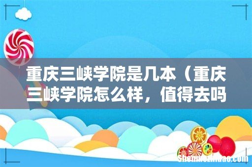 重庆三峡学院怎么样，值得去吗 重庆三峡学院是几本