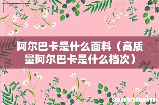 高质量阿尔巴卡是什么档次 阿尔巴卡是什么面料