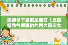 五官精致气质脱俗的四大星座女 美到骨子里的星座女